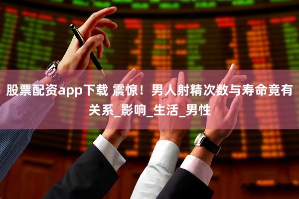 股票配资app下载 震惊！男人射精次数与寿命竟有关系_影响_生活_男性