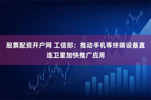 股票配资开户网 工信部：推动手机等终端设备直连卫星加快推广应用