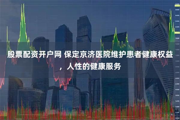 股票配资开户网 保定京济医院维护患者健康权益，人性的健康服务