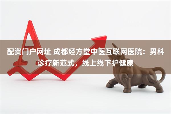 配资门户网址 成都经方堂中医互联网医院：男科诊疗新范式，线上线下护健康