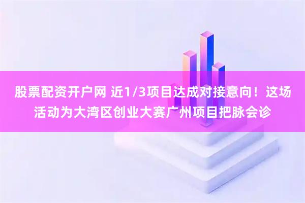 股票配资开户网 近1/3项目达成对接意向！这场活动为大湾区创业大赛广州项目把脉会诊
