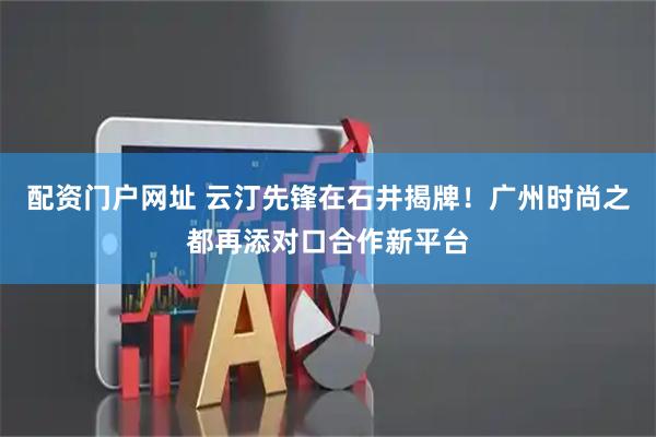 配资门户网址 云汀先锋在石井揭牌！广州时尚之都再添对口合作新平台