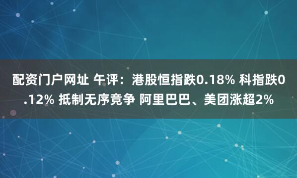 配资门户网址 午评：港股恒指跌0.18% 科指跌0.12% 抵制无序竞争 阿里巴巴、美团涨超2%
