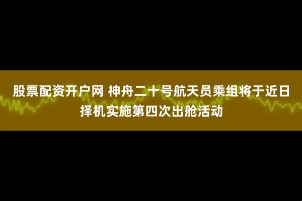 股票配资开户网 神舟二十号航天员乘组将于近日择机实施第四次出舱活动