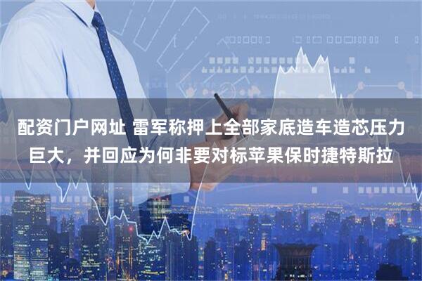 配资门户网址 雷军称押上全部家底造车造芯压力巨大，并回应为何非要对标苹果保时捷特斯拉