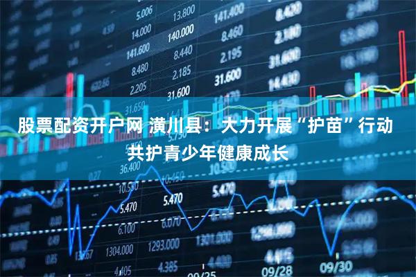 股票配资开户网 潢川县：大力开展“护苗”行动 共护青少年健康成长