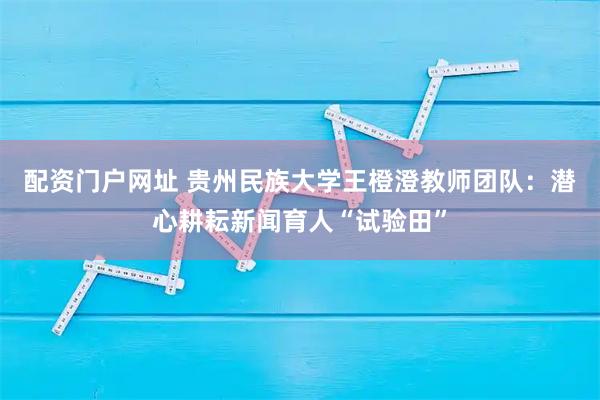 配资门户网址 贵州民族大学王橙澄教师团队：潜心耕耘新闻育人“试验田”