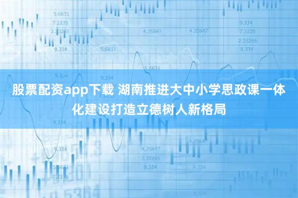股票配资app下载 湖南推进大中小学思政课一体化建设打造立德树人新格局