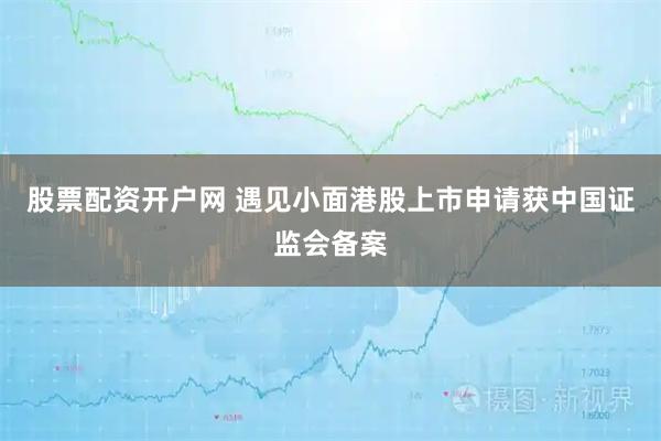股票配资开户网 遇见小面港股上市申请获中国证监会备案