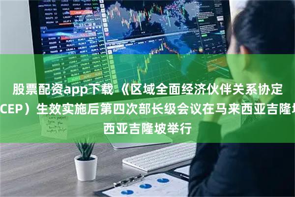 股票配资app下载 《区域全面经济伙伴关系协定》（RCEP）生效实施后第四次部长级会议在马来西亚吉隆坡举行