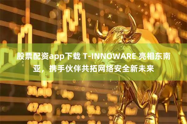 股票配资app下载 T-INNOWARE 亮相东南亚，携手伙伴共拓网络安全新未来