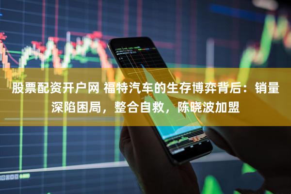 股票配资开户网 福特汽车的生存博弈背后：销量深陷困局，整合自救，陈晓波加盟