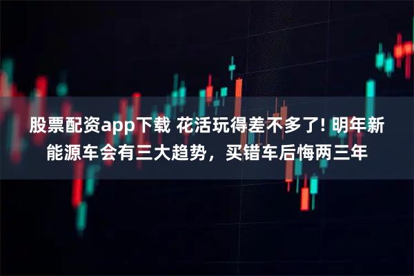 股票配资app下载 花活玩得差不多了! 明年新能源车会有三大趋势，买错车后悔两三年