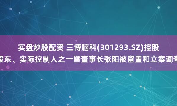 实盘炒股配资 三博脑科(301293.SZ)控股股东、实际控制人之一暨董事长张阳被留置和立案调查