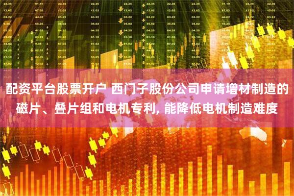 配资平台股票开户 西门子股份公司申请增材制造的磁片、叠片组和电机专利, 能降低电机制造难度