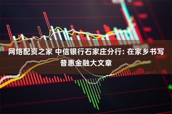 网络配资之家 中信银行石家庄分行: 在家乡书写普惠金融大文章