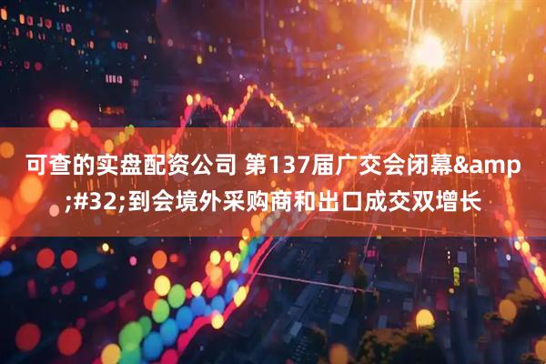 可查的实盘配资公司 第137届广交会闭幕&#32;到会境外采购商和出口成交双增长