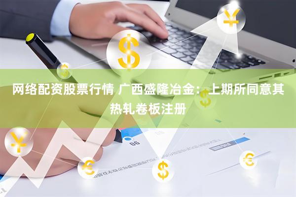 网络配资股票行情 广西盛隆冶金：上期所同意其热轧卷板注册