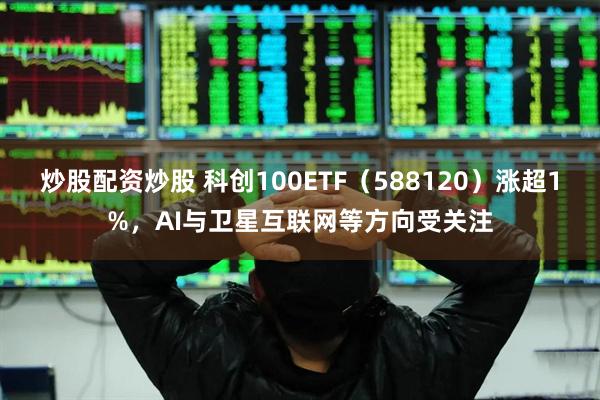 炒股配资炒股 科创100ETF（588120）涨超1%，AI与卫星互联网等方向受关注