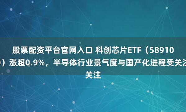 股票配资平台官网入口 科创芯片ETF（589100）涨超0.9%，半导体行业景气度与国产化进程受关注