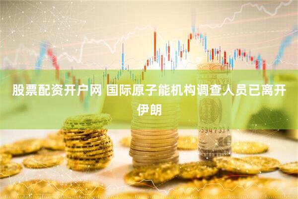 股票配资开户网 国际原子能机构调查人员已离开伊朗